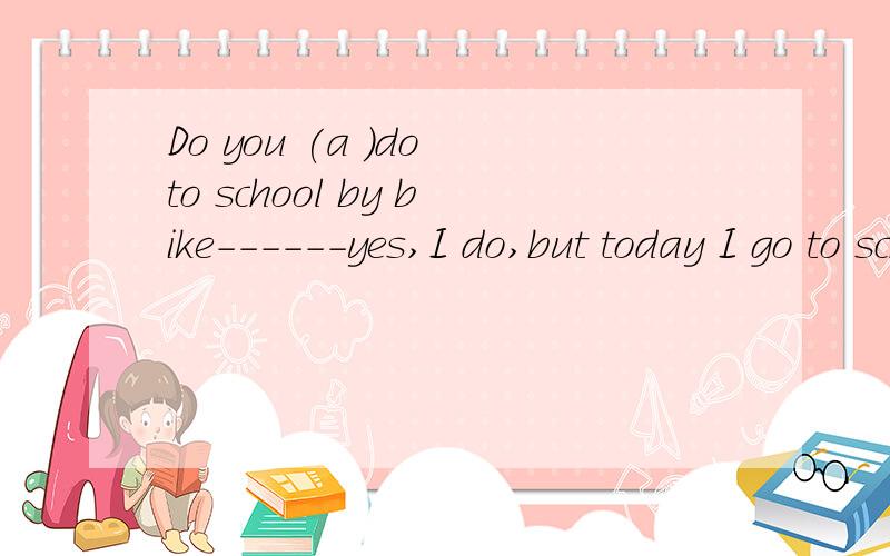 Do you (a )do to school by bike------yes,I do,but today I go to school by taxi括号里填单词，单词a开头