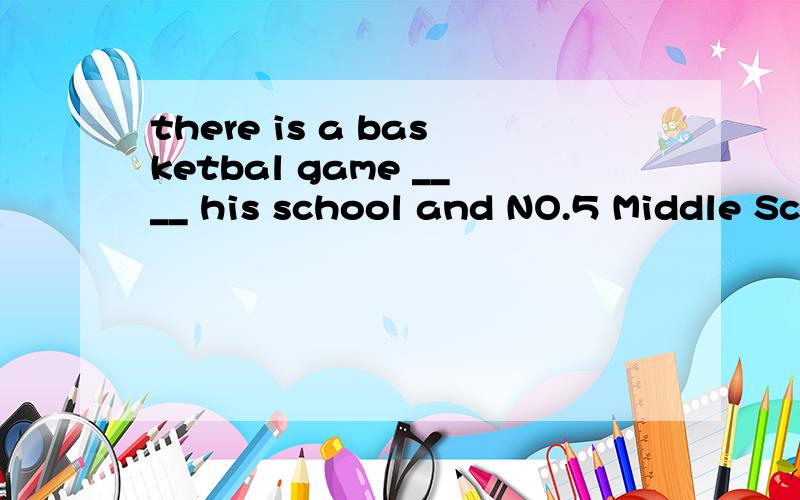 there is a basketbal game ____ his school and NO.5 Middle School in his city A.about Bw ith C underD between