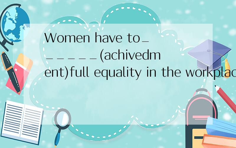 Women have to______(achivedment)full equality in the workplace.