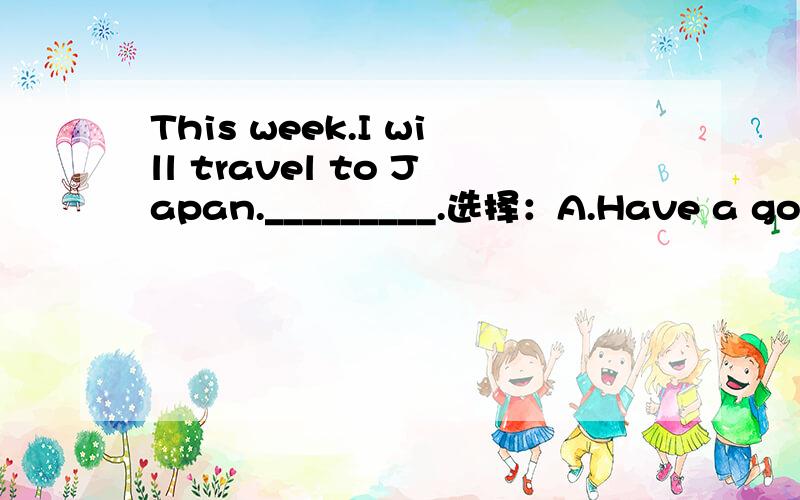 This week.I will travel to Japan._________.选择：A.Have a good time!B.Let me go with youC.Do you have money?D.Don´t joke