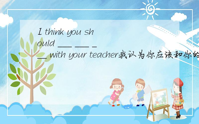 I think you should ___ ___ ___ with your teacher我认为你应该和你的老师谈一谈I think you should ___ ___ ___ with your teacher