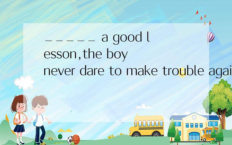 _____ a good lesson,the boy never dare to make trouble againA.Taught B.Having been taught选哪个?