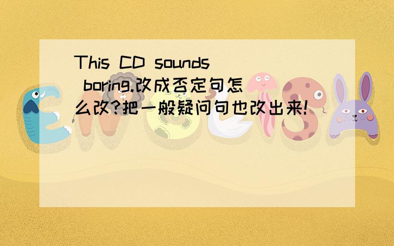 This CD sounds boring.改成否定句怎么改?把一般疑问句也改出来!