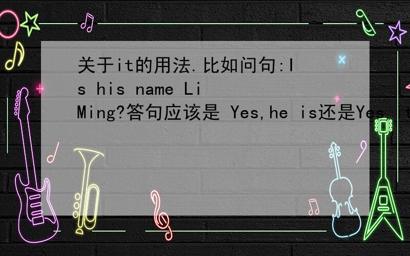 关于it的用法.比如问句:Is his name Li Ming?答句应该是 Yes,he is还是Yes,it is.因为我个人觉得主语是“他的名字”,所以应该是用it.正确的答句应是什么?顺便也说一下it的大概用法,