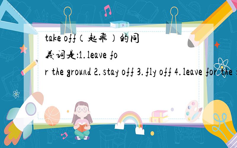 take off（起飞）的同义词是：1.leave for the ground 2.stay off 3.fly off 4.leave for the sky快.