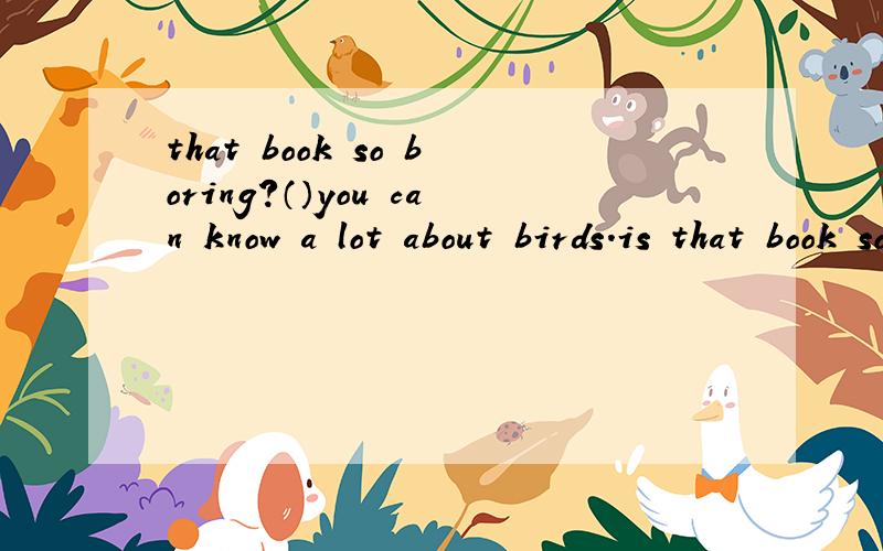 that book so boring?（）you can know a lot about birds.is that book so boring?（）a.yes,you are right .b.i am afraid so.c.not at all.d.of course.
