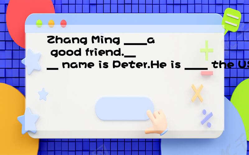 Zhang Ming ＿＿a good friend.＿＿ name is Peter.He is ＿＿ the USE.Zhang Ming and Peter are in the same class.They go to school five days a ＿＿.They stay at home＿＿Sunday and Saturday.Peter likes China and ＿＿ food.He likes rice and ca