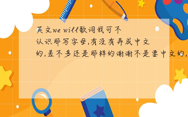 英文we will歌词我可不认识那写字母,有没有弄成中文的,差不多还是那样的谢谢不是要中文的,是要中文的字,唱出来还和英文差不多的那种