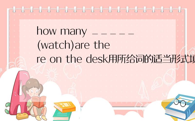 how many _____(watch)are there on the desk用所给词的适当形式填空