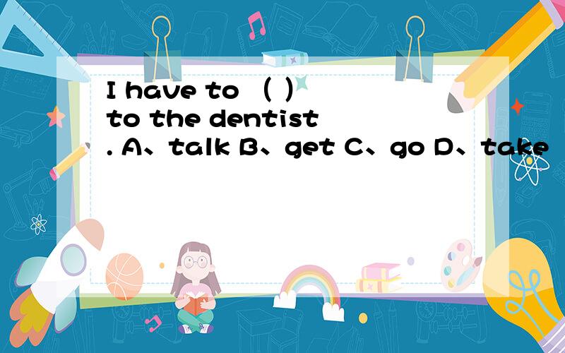I have to （ ） to the dentist. A、talk B、get C、go D、take