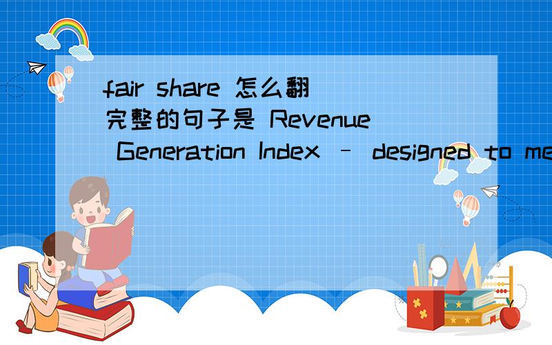 fair share 怎么翻完整的句子是 Revenue Generation Index – designed to measure a property’s fair share of Segment’s Revenue Per Available RoomRevenue Generation Index 是客房收入综合指数,这是对它的定义,