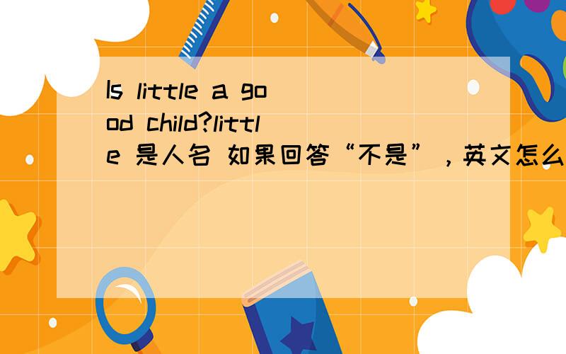 Is little a good child?little 是人名 如果回答“不是”，英文怎么回答？