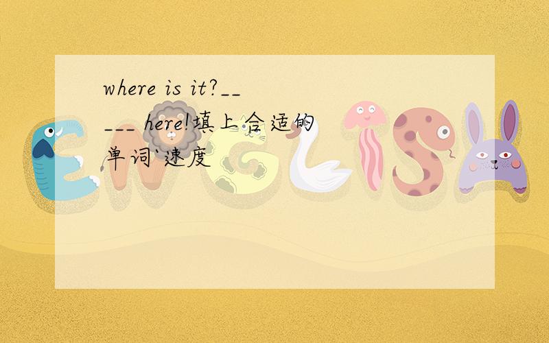 where is it?_____ here!填上合适的单词`速度
