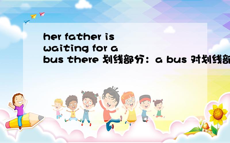 her father is waiting for a bus there 划线部分：a bus 对划线部分提问