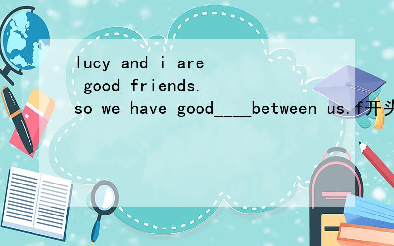 lucy and i are good friends.so we have good____between us.f开头的单词
