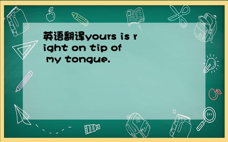英语翻译yours is right on tip of my tongue.