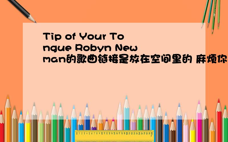 Tip of Your Tongue Robyn Newman的歌曲链接是放在空间里的 麻烦你们了 链接不对额.你第一个链接 说暂不支持该格式第二个 歌曲不对