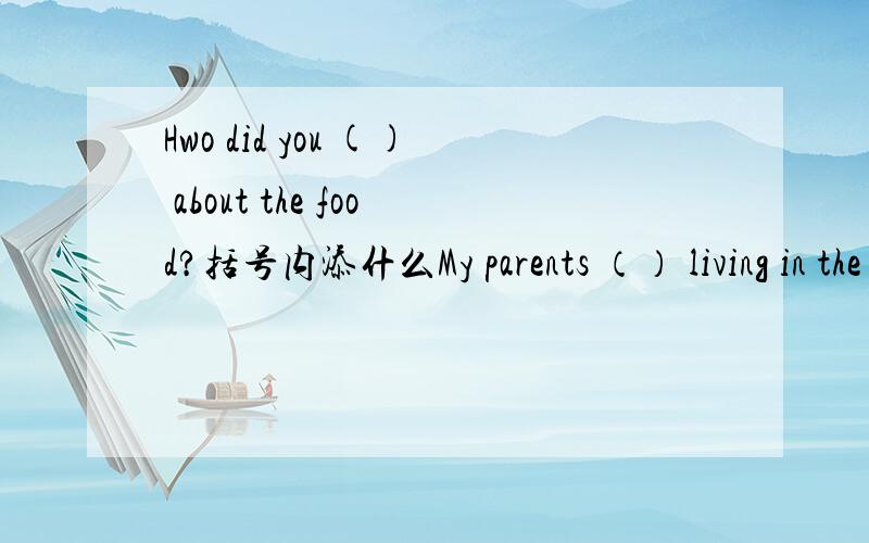 Hwo did you () about the food?括号内添什么My parents （） living in the countryside  括号里添 L开头的