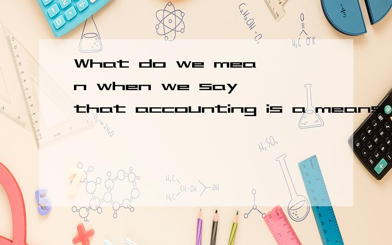 What do we mean when we say that accounting is a means rather than an end ?