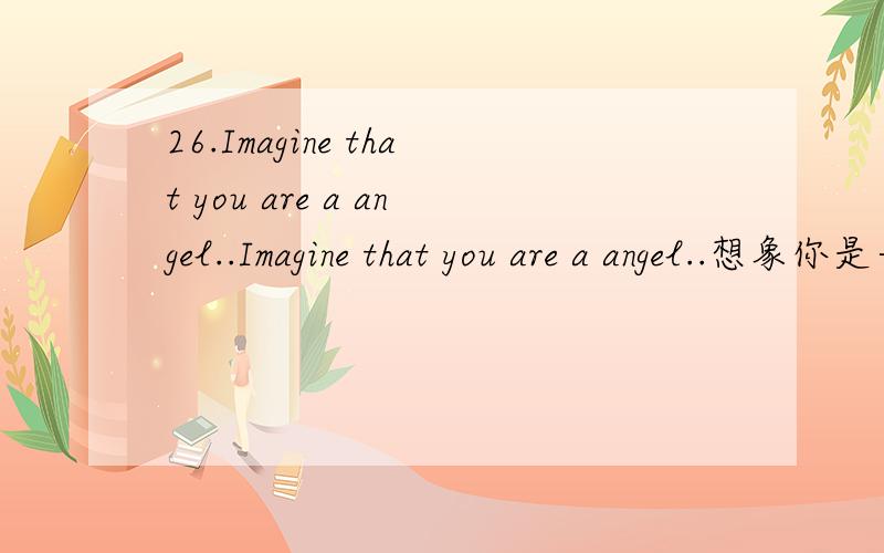 26.Imagine that you are a angel..Imagine that you are a angel..想象你是一个天使,下凡来寻找属于你的翅膀.你会找谁?至少我不会找我最爱的人,那样我就抱不到他了,嘻嘻...虽然我要的不是翻译,但还是感谢