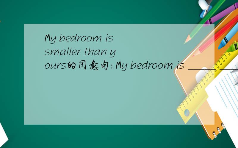 My bedroom is smaller than yours的同意句：My bedroom is _____ _____ _____ _____ yours.求解!My bedroom is smaller than yours的同意句：My bedroom is _____  _____  _____  _____ yours.求解!可以的话顺便说下其中的知识