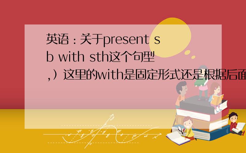 英语：关于present sb with sth这个句型,）这里的with是固定形式还是根据后面的sth来决定的?另外.如果把with改成 for可以吗?present sth for sb?