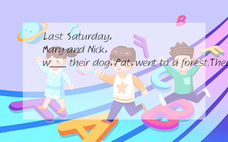 Last Saturday,Mary and Nick,w___ their dog,Pat,went to a forest.They a__ took Pat's favourite ball.The children sat down b___ the river there and gave the ducks some bread.Then Mary threw the ball to Pat,but he didn't catch it and it went b___ some t