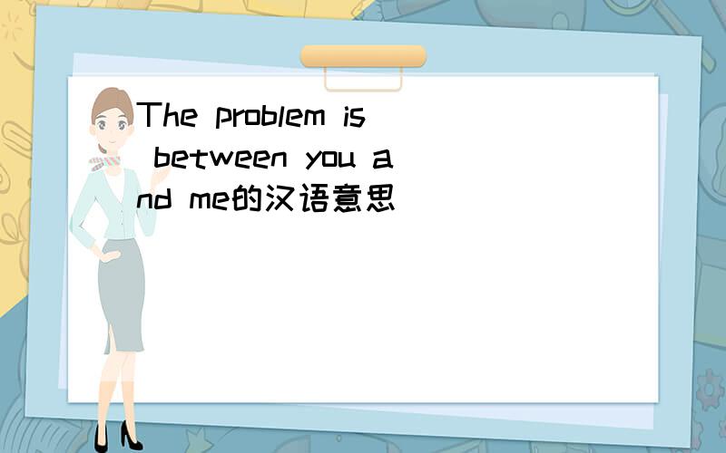 The problem is between you and me的汉语意思