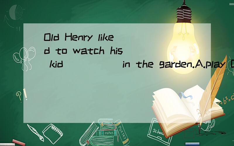 Old Henry liked to watch his kid_____ in the garden.A.play B.plays C.played D.to play 选哪个?