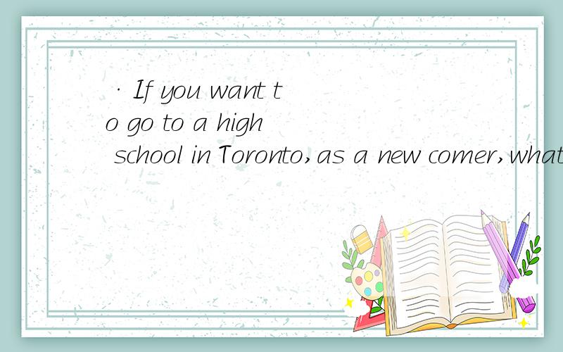 ·If you want to go to a high school in Toronto,as a new comer,what should you do to get in?所有的手续已经办好，就只差找一个学校了`请给出建议``