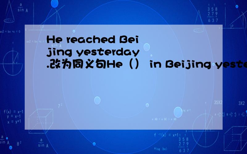 He reached Beijing yesterday.改为同义句He（） in Beijing yesterday.
