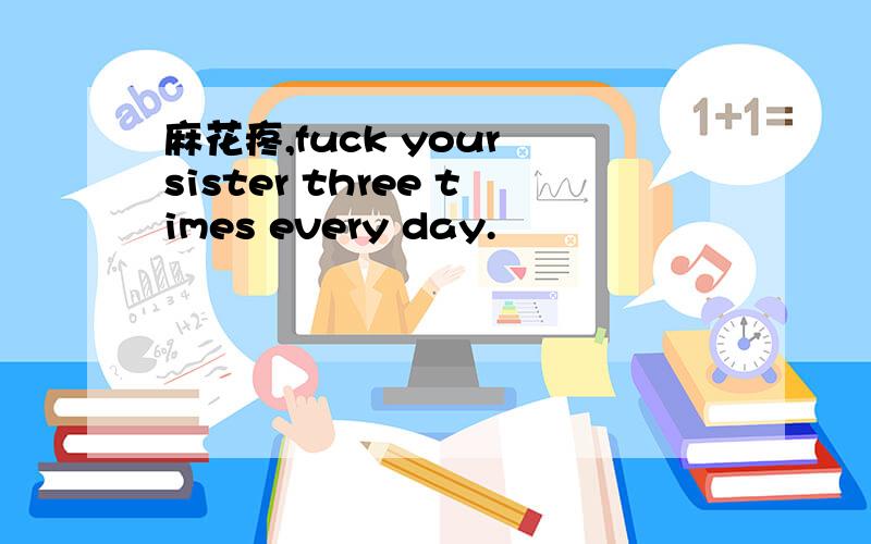 麻花疼,fuck your sister three times every day.