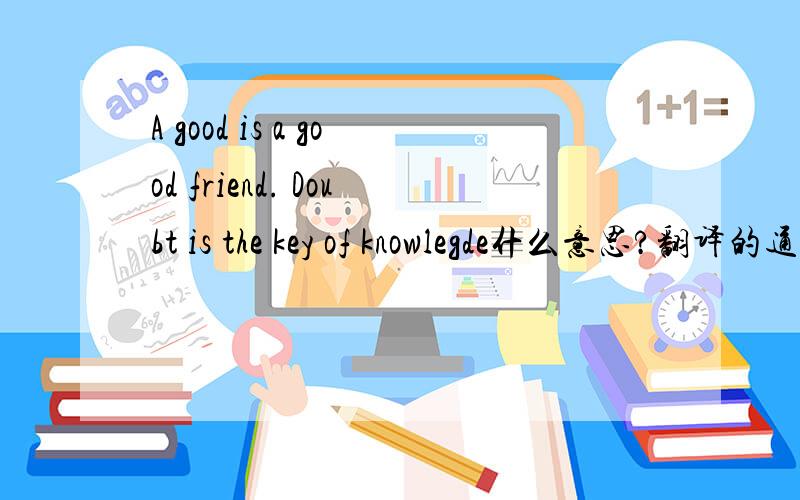 A good is a good friend. Doubt is the key of knowlegde什么意思?翻译的通顺点儿.
