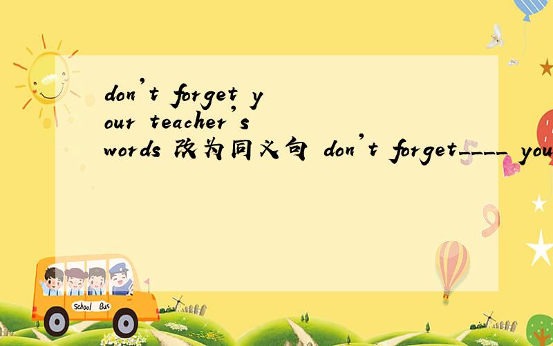 don't forget your teacher's words 改为同义句 don't forget____ your teacher's ______.