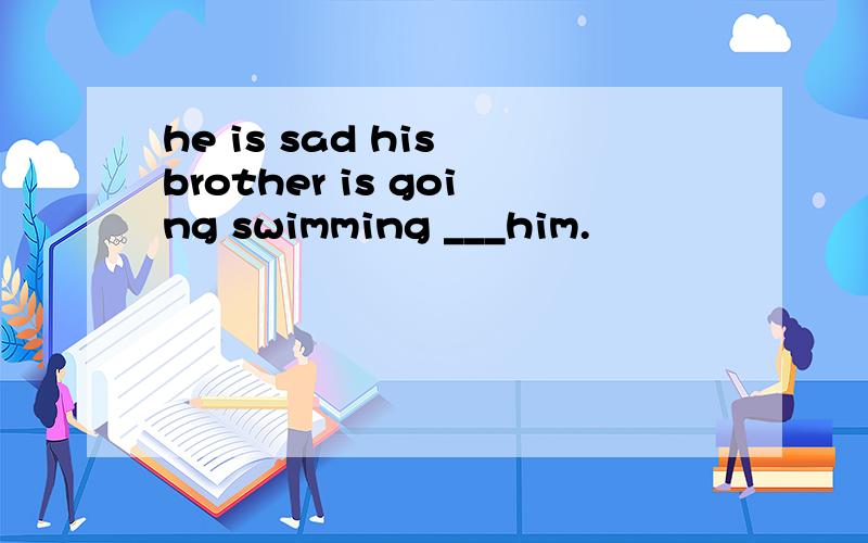 he is sad his brother is going swimming ___him.