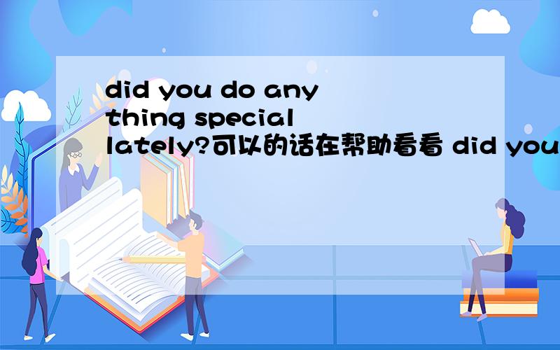 did you do anything special lately?可以的话在帮助看看 did you meet anyone special recently