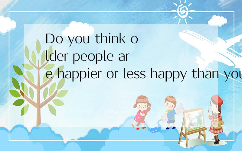 Do you think older people are happier or less happy than younger people?and why?请写一小段话,要求正常或者稍快语速能一分钟内说完.（等我回答的问题采纳了就有分了 囧）