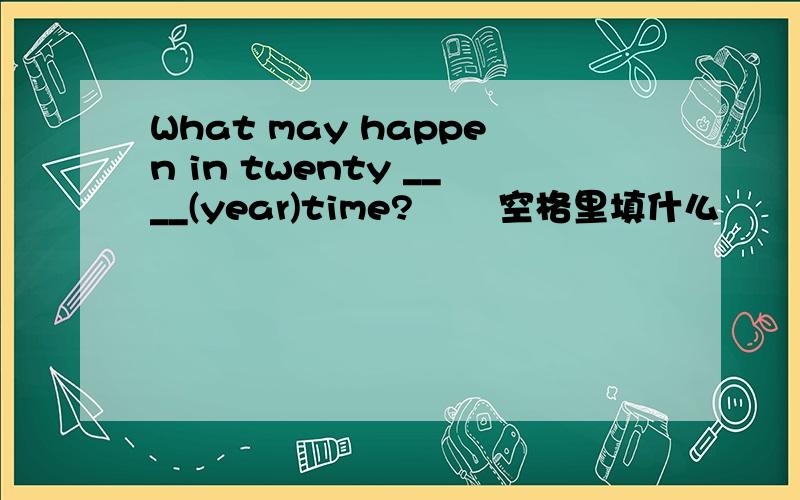 What may happen in twenty ____(year)time?       空格里填什么