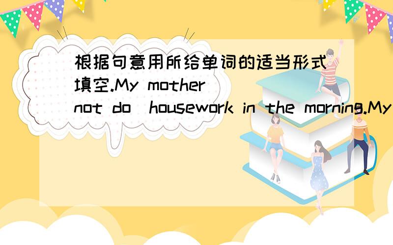 根据句意用所给单词的适当形式填空.My mother （not do）housework in the morning.My mother —— （not do）housework in the morning.因该~第三人称单数。not do 是所给单词