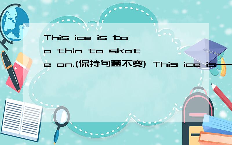 This ice is too thin to skate on.(保持句意不变) This ice is--------- thick --------- to skate on.