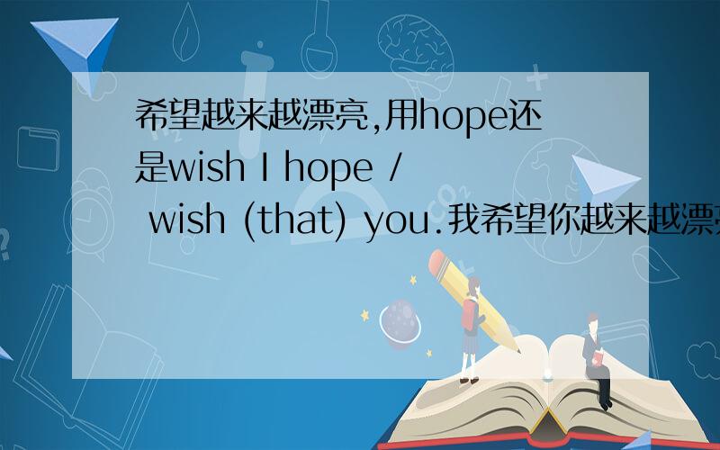 希望越来越漂亮,用hope还是wish I hope / wish (that) you.我希望你越来越漂亮 英语翻译的,话.是不是用hope 因为是 可能实现的 用WISH的话，请也造个句子，我记得如果用wish to do 不是虚拟，如果是wish