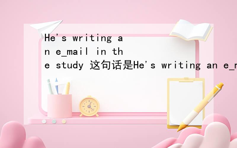 He's writing an e_mail in the study 这句话是He's writing an e_mail in the study
