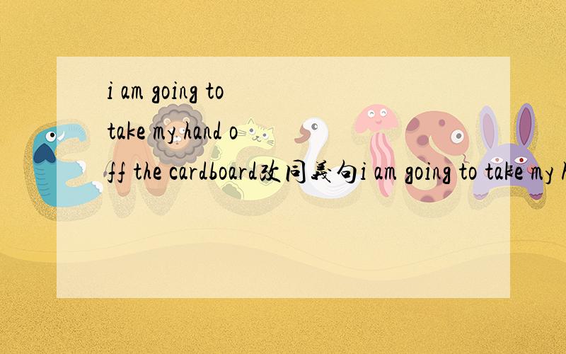 i am going to take my hand off the cardboard改同义句i am going to take my hand off the cardboard（改为同义句）I （）（）（）my hand（）the cardboard