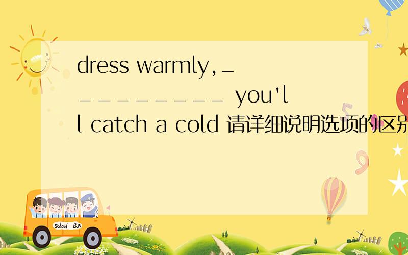 dress warmly,_________ you'll catch a cold 请详细说明选项的区别a.or else b.or rather c.on the contrary c为什么错了啊