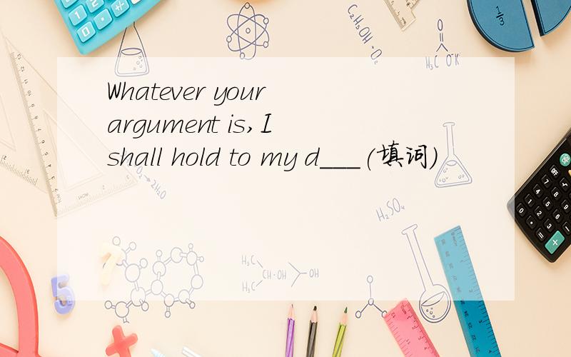 Whatever your argument is,I shall hold to my d___(填词）