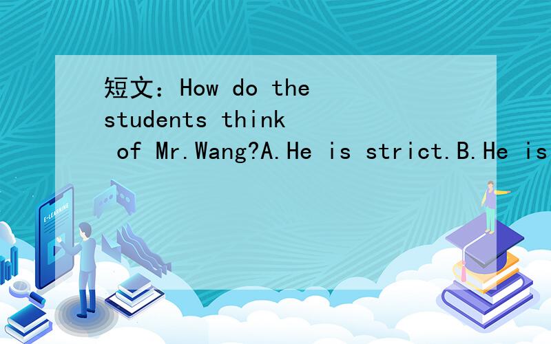 短文：How do the students think of Mr.Wang?A.He is strict.B.He is kind.How do the students think of Mr.Wang?A.He is strict.B.He is kind.C.He is kind and interesting.Mr.Wang is our English teacher.He is fifty years old.He is strict (严格的) at h