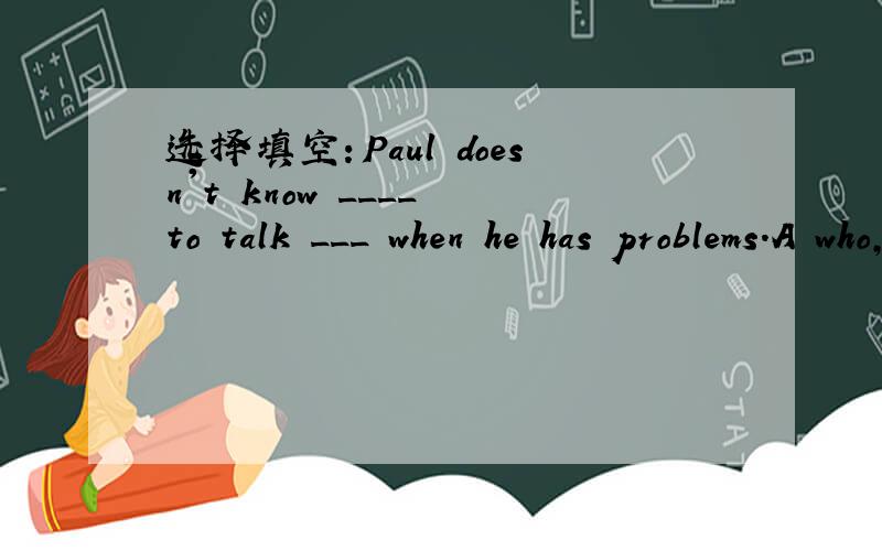 选择填空：Paul doesn't know ____ to talk ___ when he has problems.A who,about B what,to C whom,to D when,withPS:分析