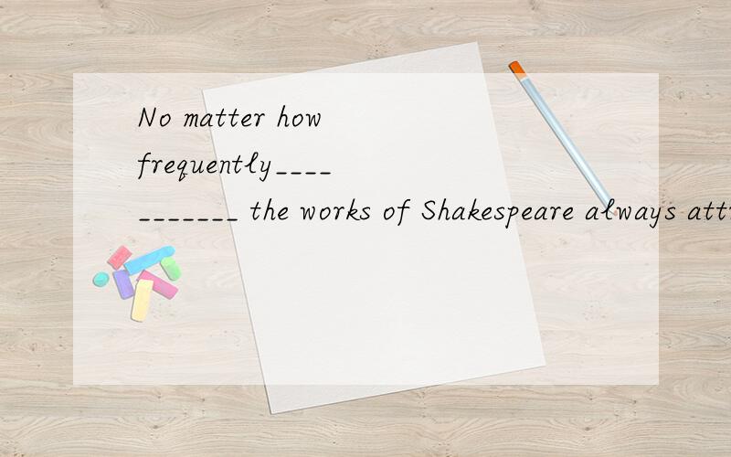 No matter how frequently___________ the works of Shakespeare always attract a large audience.（c）A．performing B．to be perform C．performed D．being performed选C的理由?