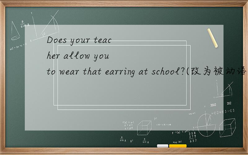 Does your teacher allow you to wear that earring at school?(改为被动语态)无