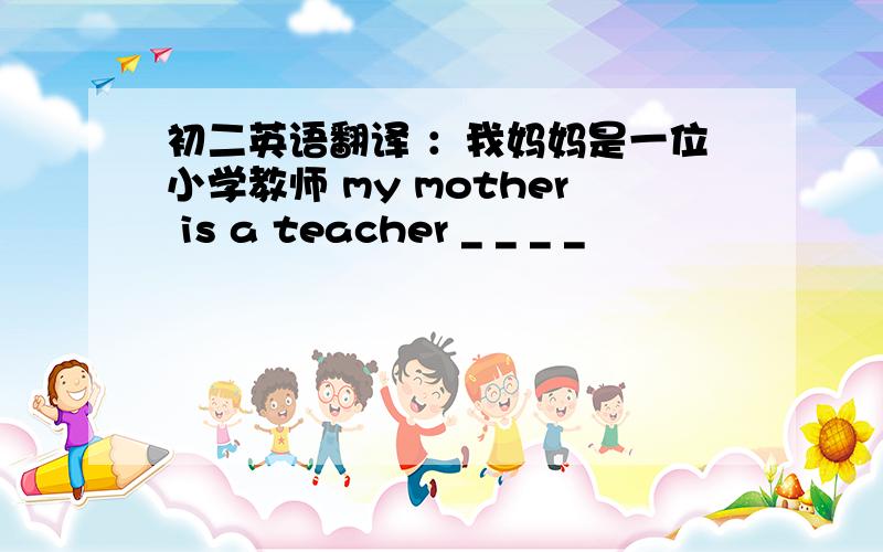 初二英语翻译 ：我妈妈是一位小学教师 my mother is a teacher _ _ _ _